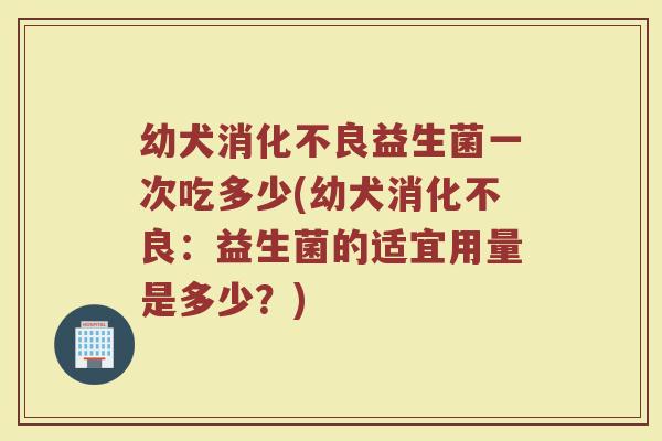 幼犬消化不良益生菌一次吃多少(幼犬消化不良:益生菌的适宜用量是多少?)