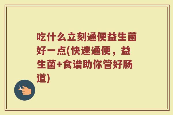 吃什么立刻通便益生菌好一点(快速通便,益生菌+食谱助你管好肠道)