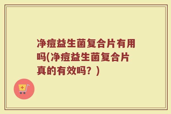 净痘益生菌复合片有用吗(净痘益生菌复合片真的有效吗？)