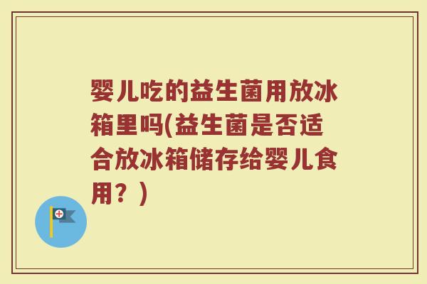 婴儿吃的益生菌用放冰箱里吗(益生菌是否适合放冰箱储存给婴儿食用?)