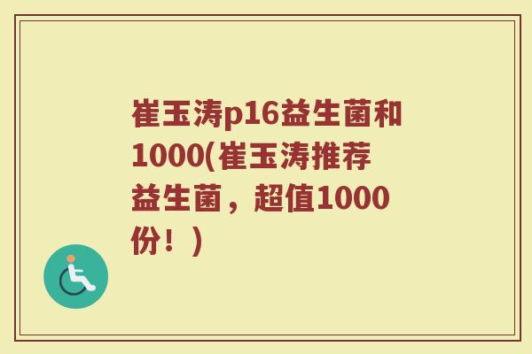 崔玉涛p16益生菌和1000(崔玉涛推荐益生菌,超值1000份!)