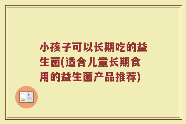 小孩子可以长期吃的益生菌(适合儿童长期食用的益生菌产品推荐)