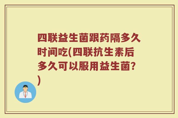 四联益生菌跟药隔多久时间吃(四联抗生素后多久可以服用益生菌?)