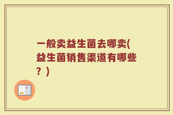 一般卖益生菌去哪卖(益生菌销售渠道有哪些?) 一般卖益生菌去哪卖(益生菌销售渠道有哪些?)
