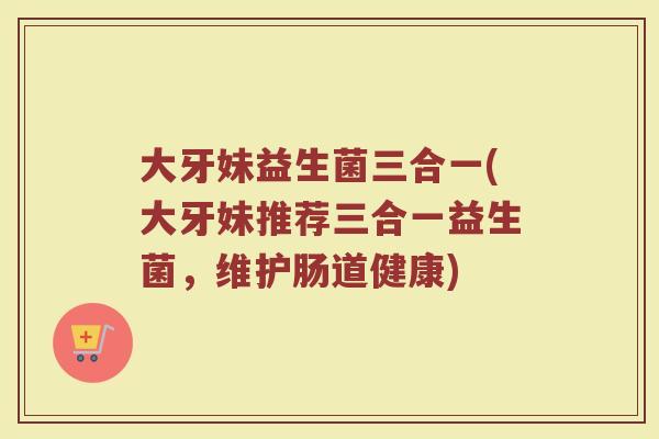大牙妹益生菌三合一(大牙妹推荐三合一益生菌,维护肠道健康)