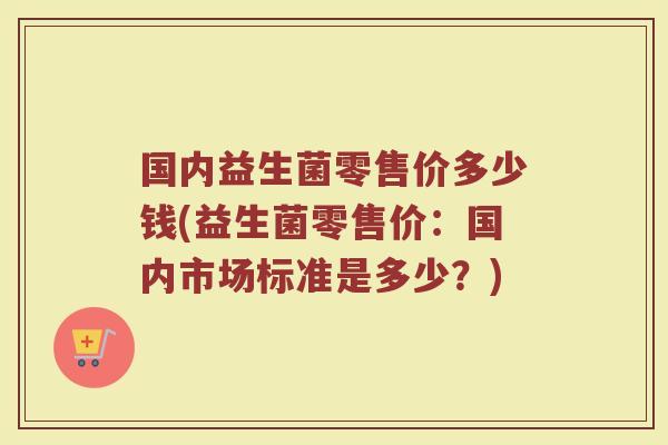 国内益生菌零售价多少钱(益生菌零售价:国内市场标准是多少?)