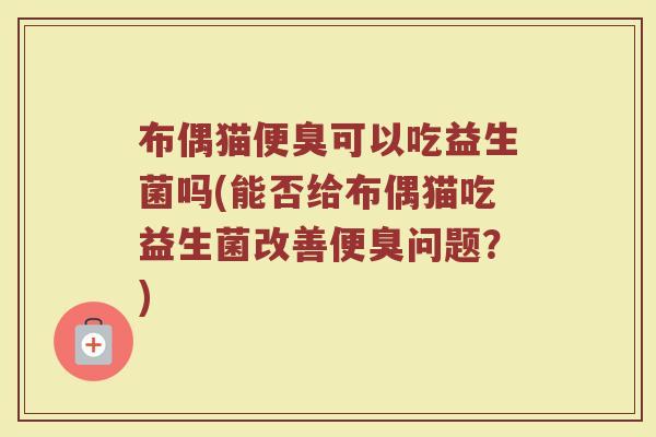 布偶猫便臭可以吃益生菌吗(能否给布偶猫吃益生菌改善便臭问题?)