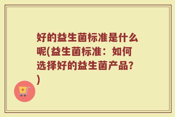 好的益生菌标准是什么呢(益生菌标准：如何选择好的益生菌产品？)