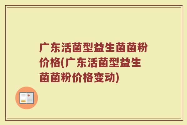 广东活菌型益生菌菌粉价格(广东活菌型益生菌菌粉价格变动)
