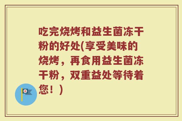 吃完烧烤和益生菌冻干粉的好处(享受美味的烧烤，再食用益生菌冻干粉，双重益处等待着您！)