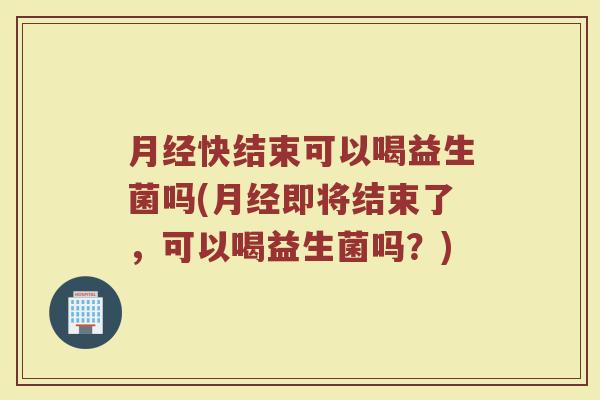 月经快结束可以喝益生菌吗(月经即将结束了,可以喝益生菌吗?)