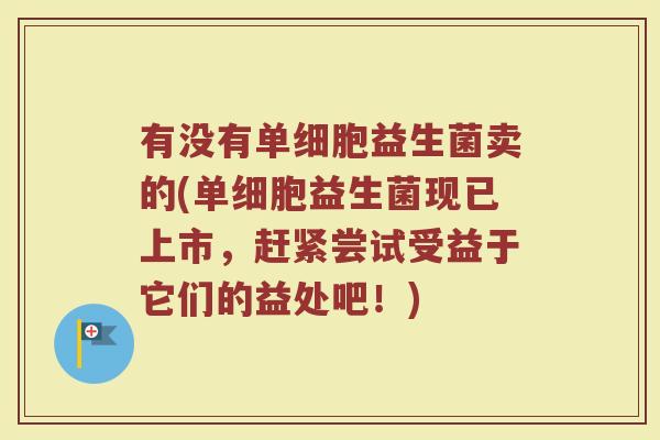 有没有单细胞益生菌卖的(单细胞益生菌现已上市，赶紧尝试受益于它们的益处吧！)
