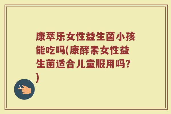 康萃乐女性益生菌小孩能吃吗(康酵素女性益生菌适合儿童服用吗？)