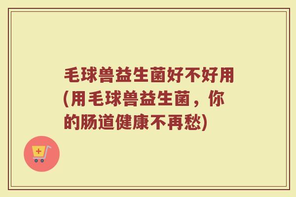 毛球兽益生菌好不好用(用毛球兽益生菌,你的肠道健康不再愁)