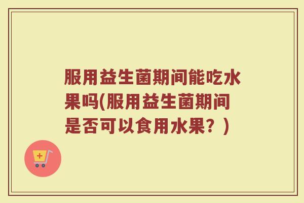 服用益生菌期间能吃水果吗(服用益生菌期间是否可以食用水果?)