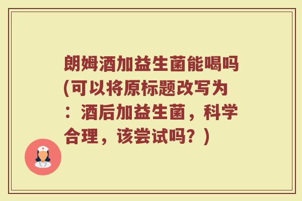 朗姆酒加益生菌能喝吗(可以将原标题改写为:酒后加益生菌,科学合理,该尝试吗?)