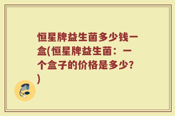 恒星牌益生菌多少钱一盒(恒星牌益生菌:一个盒子的价格是多少?) 恒星牌益生菌多少钱一盒(恒星牌益生菌:一个盒子的价格是多少?)