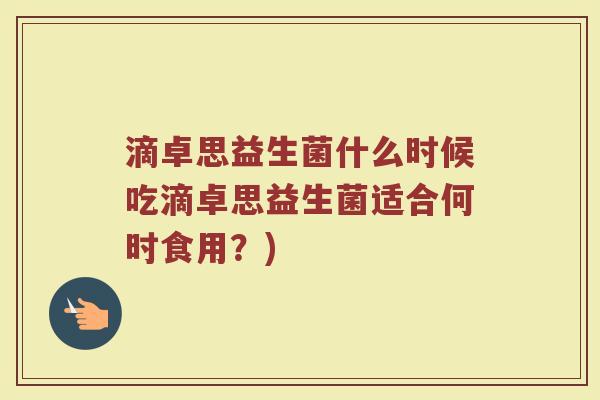 滴卓思益生菌什么时候吃滴卓思益生菌适合何时食用？)