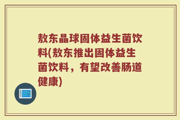 敖东晶球固体益生菌饮料(敖东推出固体益生菌饮料,有望改善肠道健康)