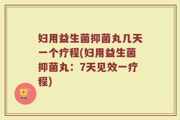 妇用益生菌抑菌丸几天一个疗程(妇用益生菌抑菌丸:7天见效一疗程)