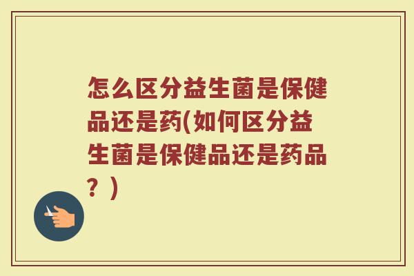 怎么区分益生菌是保健品还是药(如何区分益生菌是保健品还是药品?)