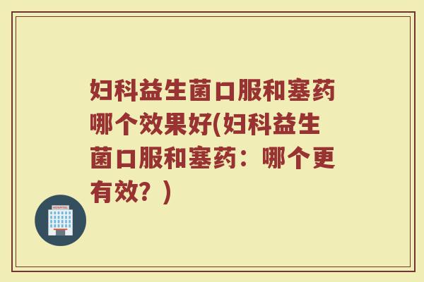 妇科益生菌口服和塞药哪个效果好(妇科益生菌口服和塞药:哪个更有效?)