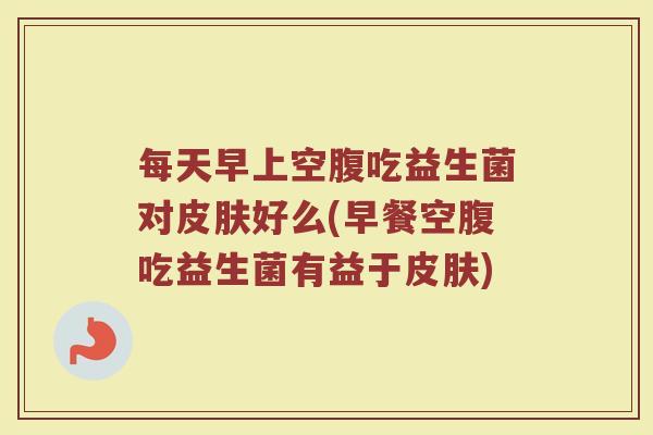 每天早上空腹吃益生菌对好么(早餐空腹吃益生菌有益于) 每天早上空腹吃益生菌对好么(早餐空腹吃益生菌有益于)