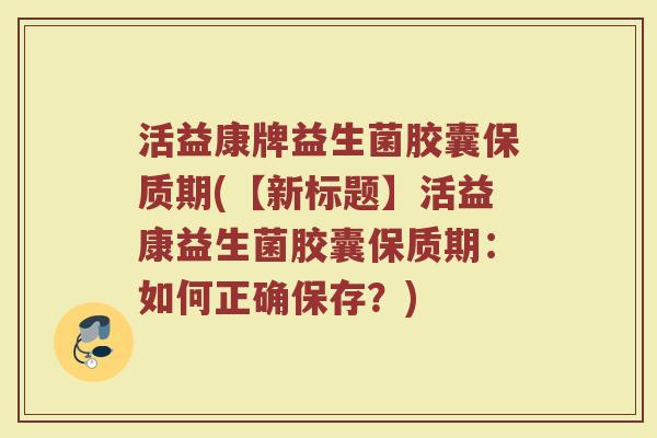 活益康牌益生菌胶囊保质期(【新标题】活益康益生菌胶囊保质期：如何正确保存？)