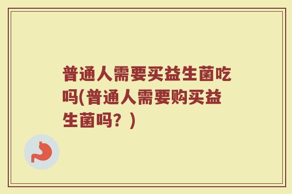 普通人需要买益生菌吃吗(普通人需要购买益生菌吗？)