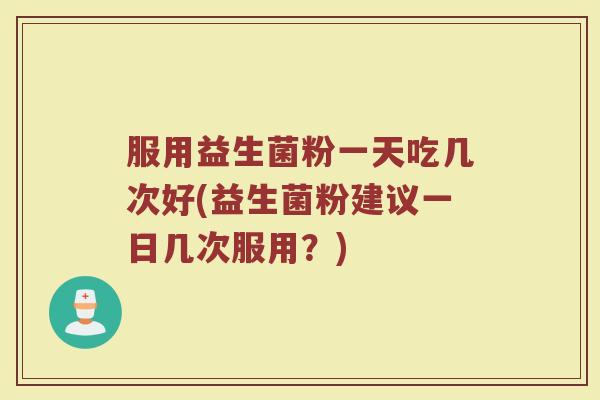 服用益生菌粉一天吃几次好(益生菌粉建议一日几次服用?)