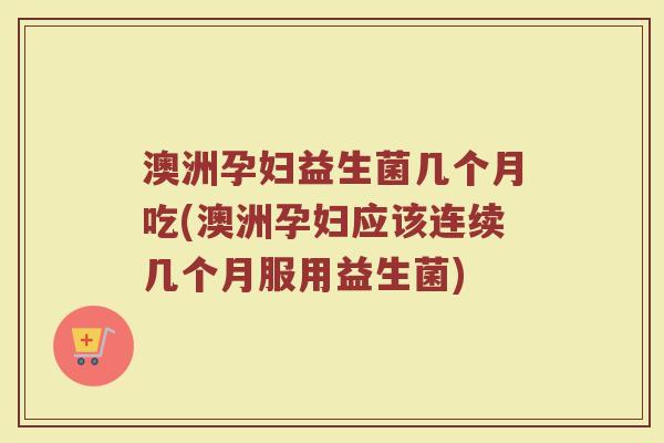 澳洲孕妇益生菌几个月吃(澳洲孕妇应该连续几个月服用益生菌)