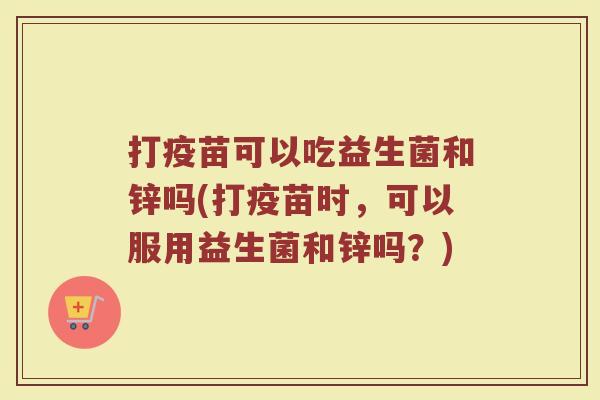 打疫苗可以吃益生菌和锌吗(打疫苗时,可以服用益生菌和锌吗?)