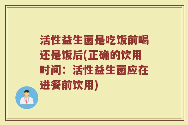 活性益生菌是吃饭前喝还是饭后(正确的饮用时间:活性益生菌应在进餐前饮用)