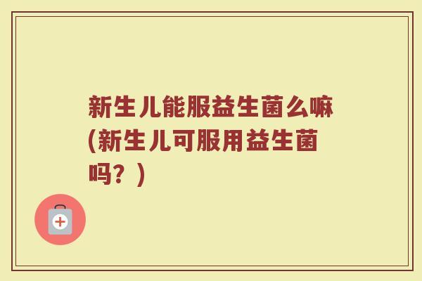 新生儿能服益生菌么嘛(新生儿可服用益生菌吗?) 新生儿能服益生菌么嘛(新生儿可服用益生菌吗?)