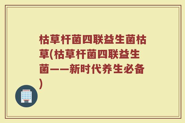 枯草杆菌四联益生菌枯草(枯草杆菌四联益生菌——新时代养生必备) 枯草杆菌四联益生菌枯草(枯草杆菌四联益生菌——新时代养生必备)