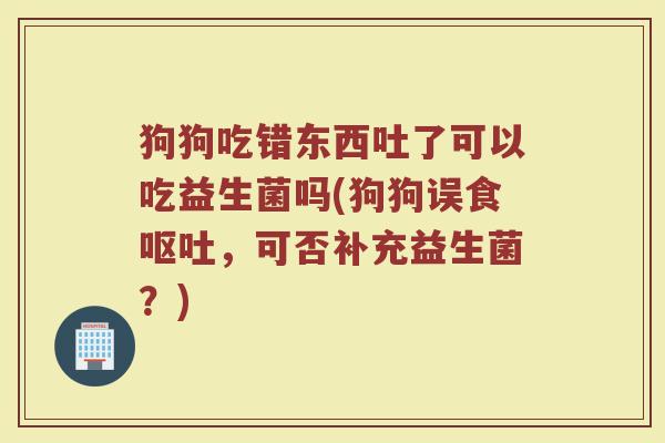 狗狗吃错东西吐了可以吃益生菌吗(狗狗误食呕吐,可否补充益生菌?)