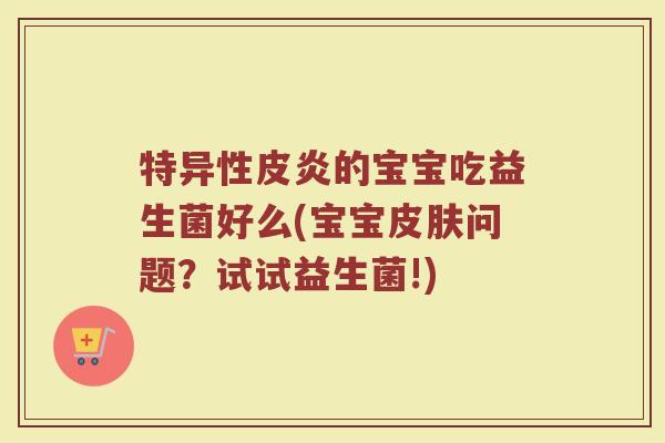 特异性皮炎的宝宝吃益生菌好么(宝宝问题?试试益生菌!) 特异性皮炎的宝宝吃益生菌好么(宝宝问题?试试益生菌!)