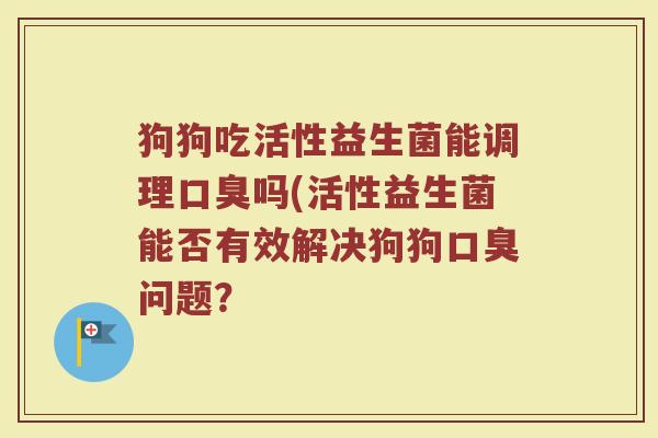 狗狗吃活性益生菌能调理口臭吗(活性益生菌能否有效解决狗狗口臭问题?