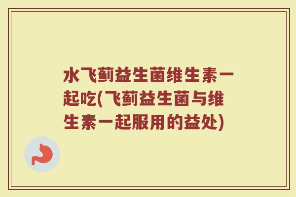 水飞蓟益生菌维生素一起吃(飞蓟益生菌与维生素一起服用的益处)