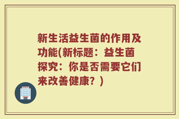 新生活益生菌的作用及功能(新标题:益生菌探究:你是否需要它们来改善健康?)