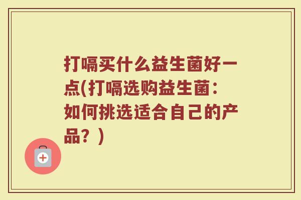 打嗝买什么益生菌好一点(打嗝选购益生菌:如何挑选适合自己的产品?)
