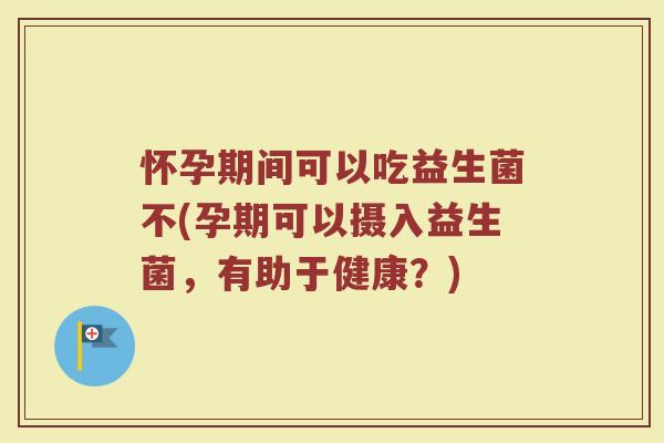 怀孕期间可以吃益生菌不(孕期可以摄入益生菌,有助于健康?)