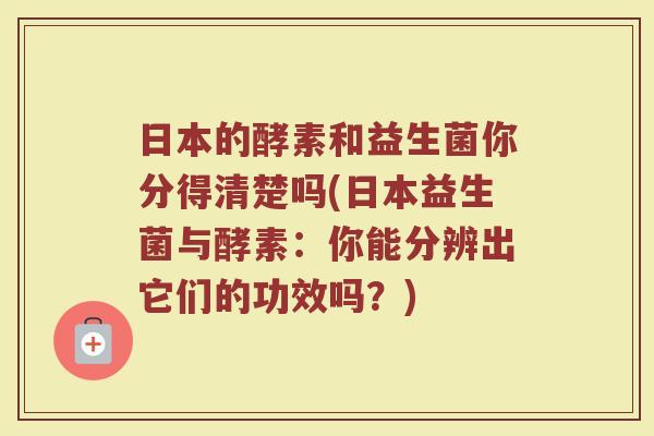 日本的酵素和益生菌你分得清楚吗(日本益生菌与酵素:你能分辨出它们的功效吗?)