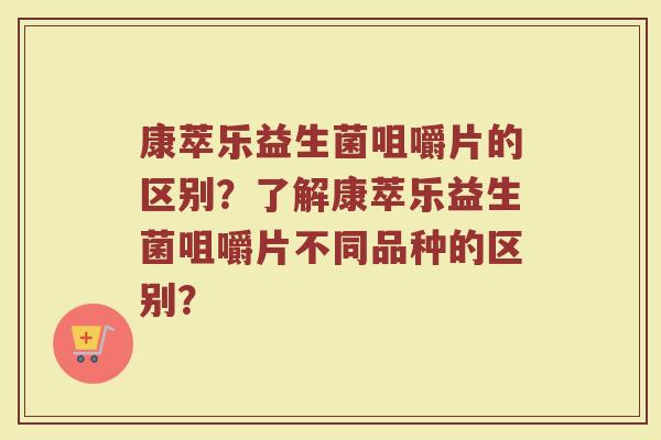 康萃乐益生菌咀嚼片的区别?了解康萃乐益生菌咀嚼片不同品种的区别?