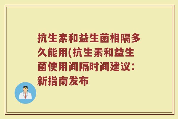 抗生素和益生菌相隔多久能用(抗生素和益生菌使用间隔时间建议:新指南发布