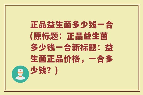 正品益生菌多少钱一合(原标题:正品益生菌多少钱一合新标题:益生菌正品价格,一合多少钱?) 正品益生菌多少钱一合(原标题:正品益生菌多少钱一合新标题:益生菌正品价格,一合多少钱?)
