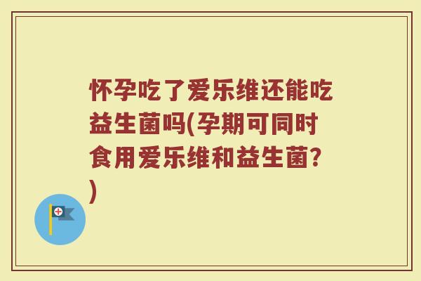 怀孕吃了爱乐维还能吃益生菌吗(孕期可同时食用爱乐维和益生菌?)