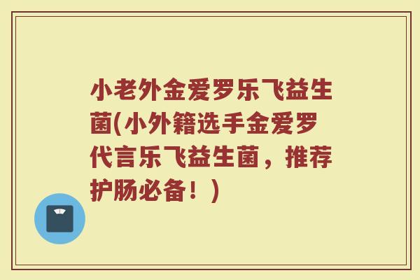 小老外金爱罗乐飞益生菌(小外籍选手金爱罗代言乐飞益生菌，推荐护肠必备！)