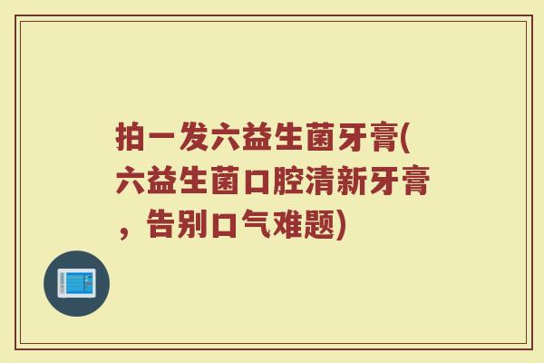 拍一发六益生菌牙膏(六益生菌口腔清新牙膏,告别口气难题)