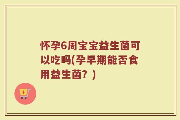 怀孕6周宝宝益生菌可以吃吗(孕早期能否食用益生菌？)